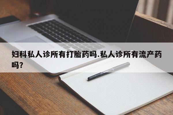 胎停大月份打胎药微信妇科私人诊所有打胎药吗.私人诊所有流产药吗？
