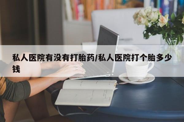胎停大月份打胎药微信私人医院有没有打胎药/私人医院打个胎多少钱