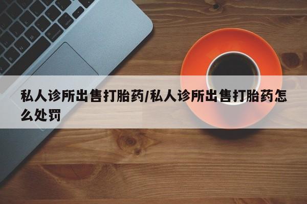 胎停大月份打胎药微信私人诊所出售打胎药/私人诊所出售打胎药怎么处罚