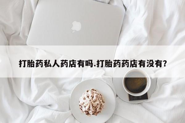 胎停大月份打胎药微信打胎药私人药店有吗.打胎药药店有没有？