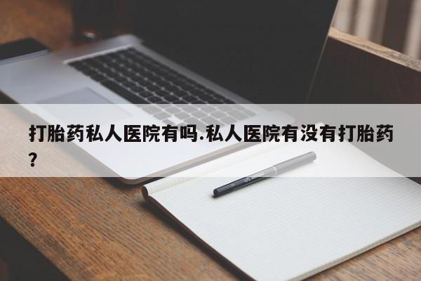 胎停大月份打胎药微信打胎药私人医院有吗.私人医院有没有打胎药？