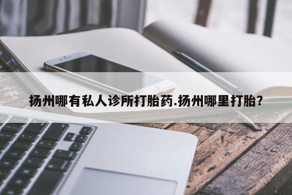 胎停大月份打胎药微信扬州哪有私人诊所打胎药.扬州哪里打胎？