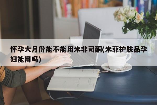 胎停大月份打胎药微信怀孕大月份能不能用米非司酮(米菲护肤品孕妇能用吗)