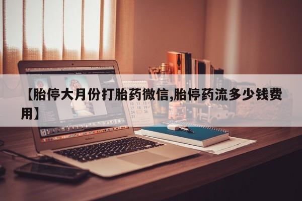 胎停大月份打胎药微信【胎停大月份打胎药微信,胎停药流多少钱费用】