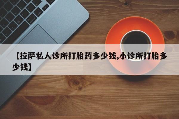 胎停大月份打胎药微信【拉萨私人诊所打胎药多少钱,小诊所打胎多少钱】