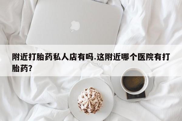 胎停大月份打胎药微信附近打胎药私人店有吗.这附近哪个医院有打胎药？