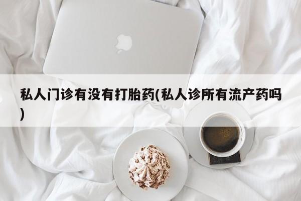 胎停大月份打胎药微信私人门诊有没有打胎药(私人诊所有流产药吗)