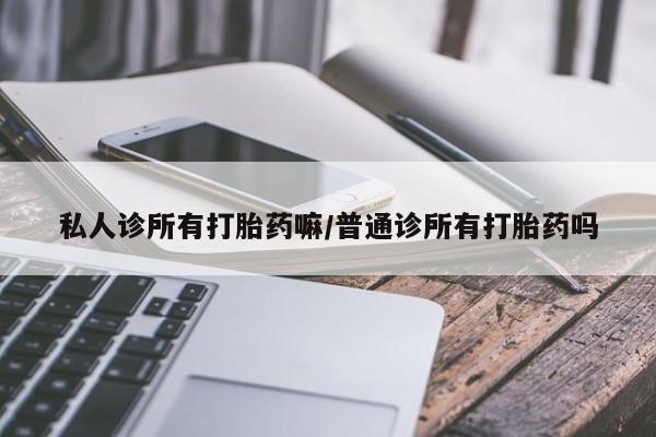 胎停大月份打胎药微信私人诊所有打胎药嘛/普通诊所有打胎药吗