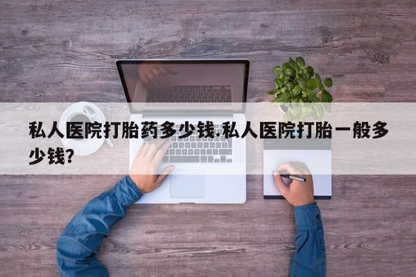 胎停大月份打胎药微信私人医院打胎药多少钱.私人医院打胎一般多少钱？