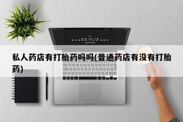 胎停大月份打胎药微信私人药店有打胎药吗吗(普通药店有没有打胎药)