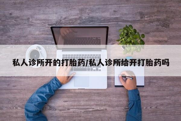 胎停大月份打胎药微信私人诊所开的打胎药/私人诊所给开打胎药吗