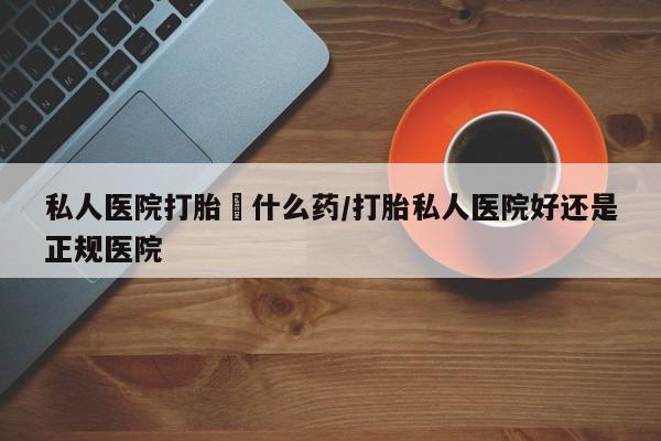 胎停大月份打胎药微信私人医院打胎給什么药/打胎私人医院好还是正规医院