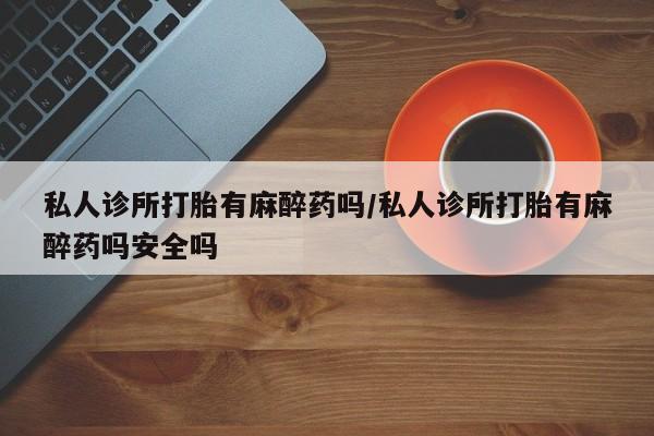 胎停大月份打胎药微信私人诊所打胎有麻醉药吗/私人诊所打胎有麻醉药吗安全吗